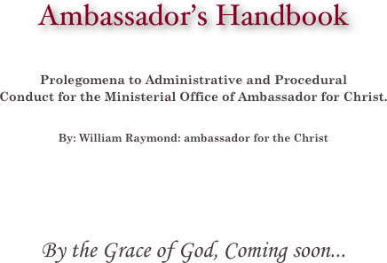 
Ambassador’s Handbook



Prolegomena to Administrative and Procedural 
Conduct for the Ministerial Office of Ambassador for Christ.  


By: William Raymond: ambassador for the Christ







By the Grace of God, Coming soon...





















